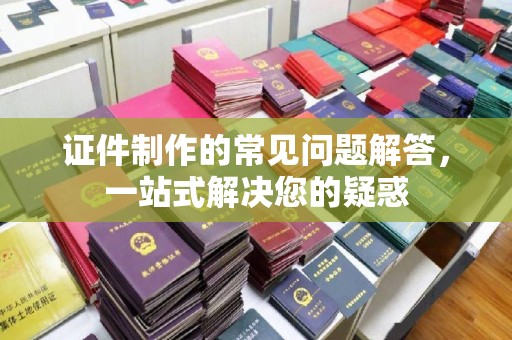 道里证件制作的常见问题解答，一站式解决您的疑惑
